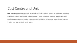 Cost Centre and Unit
Cost center includes a production or service location, function, activity or plant item in relation
to which costs are determined. It may include a single expensive machine, a group of these
machines and may be extended to individual departments or even the whole factory may be
treated as a cost center in some cases.
 