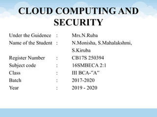 CLOUD COMPUTING AND
SECURITY
Under the Guidence : Mrs.N.Ruba
Name of the Student : N.Monisha, S.Mahalakshmi,
S.Kiruba
Register Number : CB17S 250394
Subject code : 16SMBECA 2:1
Class : III BCA-”A”
Batch : 2017-2020
Year : 2019 - 2020
 