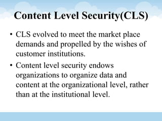 Content Level Security(CLS)
• CLS evolved to meet the market place
demands and propelled by the wishes of
customer institutions.
• Content level security endows
organizations to organize data and
content at the organizational level, rather
than at the institutional level.
 