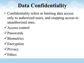 Data Confidentiality
• Confidentiality refers to limiting data access
only to authorized users, and stopping access to
unauthorized ones.
Access control
Passwords
Biometrics
Encryption
Privacy
Ethics
 