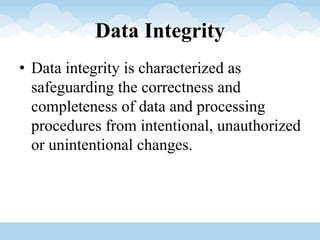 Data Integrity
• Data integrity is characterized as
safeguarding the correctness and
completeness of data and processing
procedures from intentional, unauthorized
or unintentional changes.
 