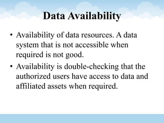Data Availability
• Availability of data resources. A data
system that is not accessible when
required is not good.
• Availability is double-checking that the
authorized users have access to data and
affiliated assets when required.
 