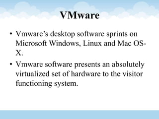 VMware
• Vmware’s desktop software sprints on
Microsoft Windows, Linux and Mac OS-
X.
• Vmware software presents an absolutely
virtualized set of hardware to the visitor
functioning system.
 