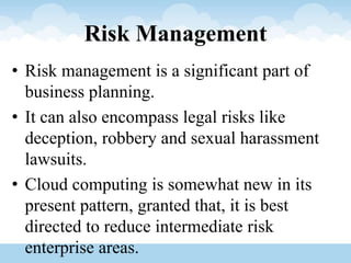 Risk Management
• Risk management is a significant part of
business planning.
• It can also encompass legal risks like
deception, robbery and sexual harassment
lawsuits.
• Cloud computing is somewhat new in its
present pattern, granted that, it is best
directed to reduce intermediate risk
enterprise areas.
 