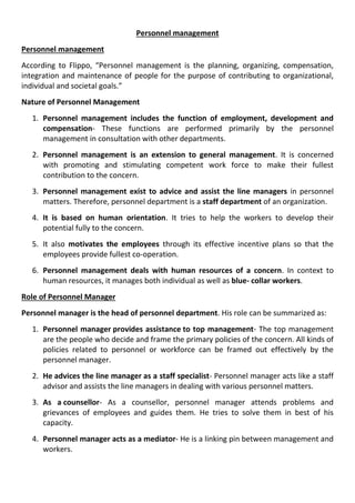 Personnel management
Personnel management
According to Flippo, “Personnel management is the planning, organizing, compensation,
integration and maintenance of people for the purpose of contributing to organizational,
individual and societal goals.”
Nature of Personnel Management
1. Personnel management includes the function of employment, development and
compensation- These functions are performed primarily by the personnel
management in consultation with other departments.
2. Personnel management is an extension to general management. It is concerned
with promoting and stimulating competent work force to make their fullest
contribution to the concern.
3. Personnel management exist to advice and assist the line managers in personnel
matters. Therefore, personnel department is a staff department of an organization.
4. It is based on human orientation. It tries to help the workers to develop their
potential fully to the concern.
5. It also motivates the employees through its effective incentive plans so that the
employees provide fullest co-operation.
6. Personnel management deals with human resources of a concern. In context to
human resources, it manages both individual as well as blue- collar workers.
Role of Personnel Manager
Personnel manager is the head of personnel department. His role can be summarized as:
1. Personnel manager provides assistance to top management- The top management
are the people who decide and frame the primary policies of the concern. All kinds of
policies related to personnel or workforce can be framed out effectively by the
personnel manager.
2. He advices the line manager as a staff specialist- Personnel manager acts like a staff
advisor and assists the line managers in dealing with various personnel matters.
3. As a counsellor- As a counsellor, personnel manager attends problems and
grievances of employees and guides them. He tries to solve them in best of his
capacity.
4. Personnel manager acts as a mediator- He is a linking pin between management and
workers.
 