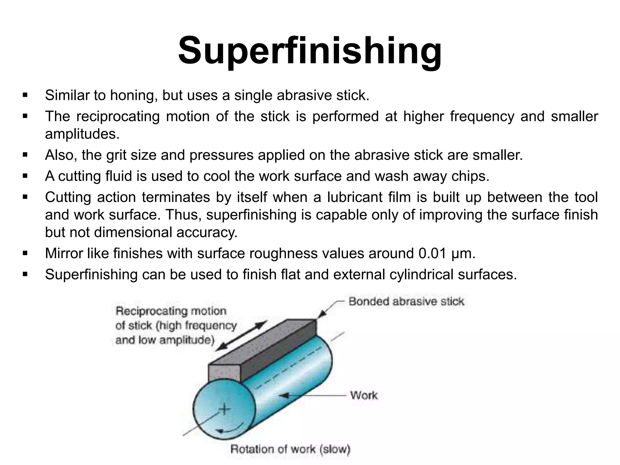 Superfinishing
 Similar to honing, but uses a single abrasive stick.
 The reciprocating motion of the stick is performed at higher frequency and smaller
amplitudes.
 Also, the grit size and pressures applied on the abrasive stick are smaller.
 A cutting fluid is used to cool the work surface and wash away chips.
 Cutting action terminates by itself when a lubricant film is built up between the tool
and work surface. Thus, superfinishing is capable only of improving the surface finish
but not dimensional accuracy.
 Mirror like finishes with surface roughness values around 0.01 μm.
 Superfinishing can be used to finish flat and external cylindrical surfaces.
 