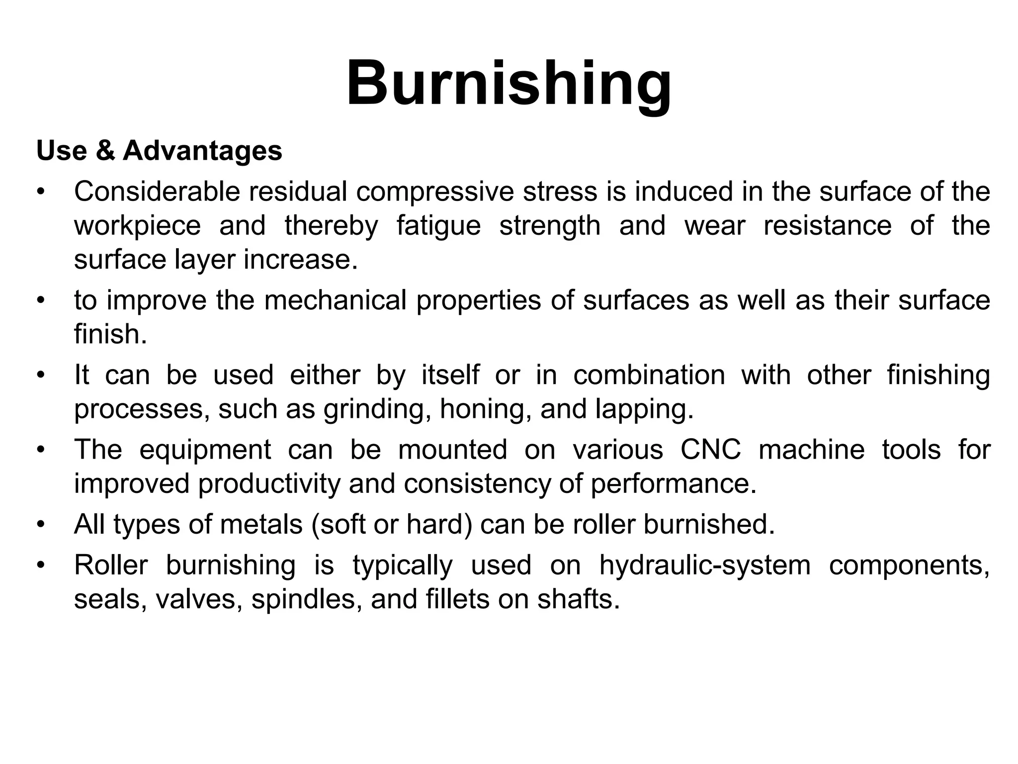 Burnishing
Use & Advantages
• Considerable residual compressive stress is induced in the surface of the
workpiece and thereby fatigue strength and wear resistance of the
surface layer increase.
• to improve the mechanical properties of surfaces as well as their surface
finish.
• It can be used either by itself or in combination with other finishing
processes, such as grinding, honing, and lapping.
• The equipment can be mounted on various CNC machine tools for
improved productivity and consistency of performance.
• All types of metals (soft or hard) can be roller burnished.
• Roller burnishing is typically used on hydraulic-system components,
seals, valves, spindles, and fillets on shafts.
 