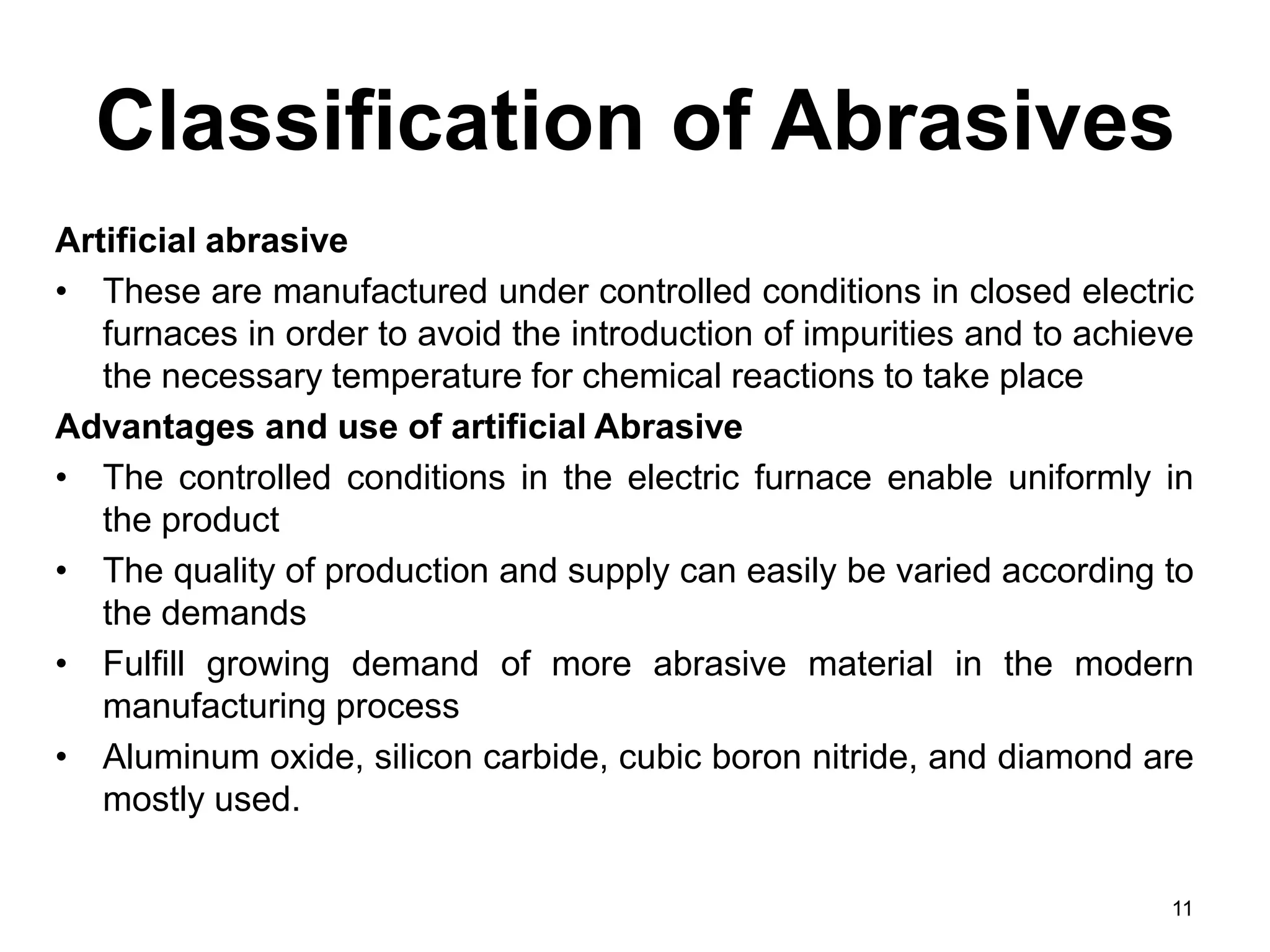 Classification of Abrasives
Artificial abrasive
• These are manufactured under controlled conditions in closed electric
furnaces in order to avoid the introduction of impurities and to achieve
the necessary temperature for chemical reactions to take place
Advantages and use of artificial Abrasive
• The controlled conditions in the electric furnace enable uniformly in
the product
• The quality of production and supply can easily be varied according to
the demands
• Fulfill growing demand of more abrasive material in the modern
manufacturing process
• Aluminum oxide, silicon carbide, cubic boron nitride, and diamond are
mostly used.
11
 