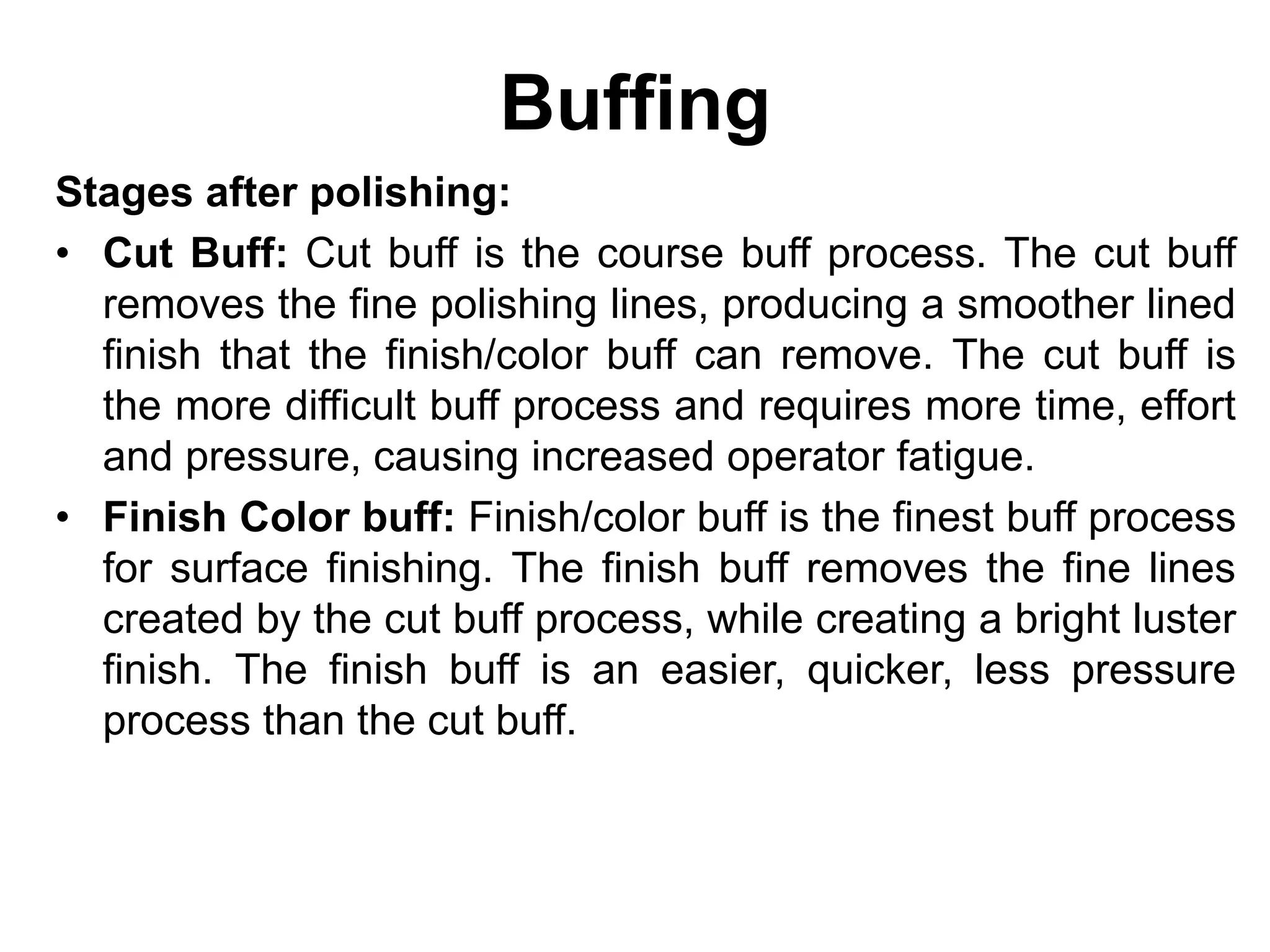 Buffing
Stages after polishing:
• Cut Buff: Cut buff is the course buff process. The cut buff
removes the fine polishing lines, producing a smoother lined
finish that the finish/color buff can remove. The cut buff is
the more difficult buff process and requires more time, effort
and pressure, causing increased operator fatigue.
• Finish Color buff: Finish/color buff is the finest buff process
for surface finishing. The finish buff removes the fine lines
created by the cut buff process, while creating a bright luster
finish. The finish buff is an easier, quicker, less pressure
process than the cut buff.
 