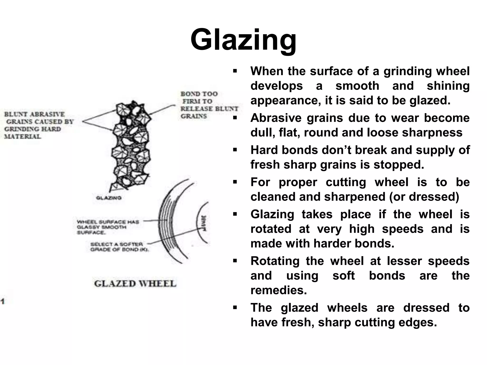 Glazing
 When the surface of a grinding wheel
develops a smooth and shining
appearance, it is said to be glazed.
 Abrasive grains due to wear become
dull, flat, round and loose sharpness
 Hard bonds don’t break and supply of
fresh sharp grains is stopped.
 For proper cutting wheel is to be
cleaned and sharpened (or dressed)
 Glazing takes place if the wheel is
rotated at very high speeds and is
made with harder bonds.
 Rotating the wheel at lesser speeds
and using soft bonds are the
remedies.
 The glazed wheels are dressed to
have fresh, sharp cutting edges.
 