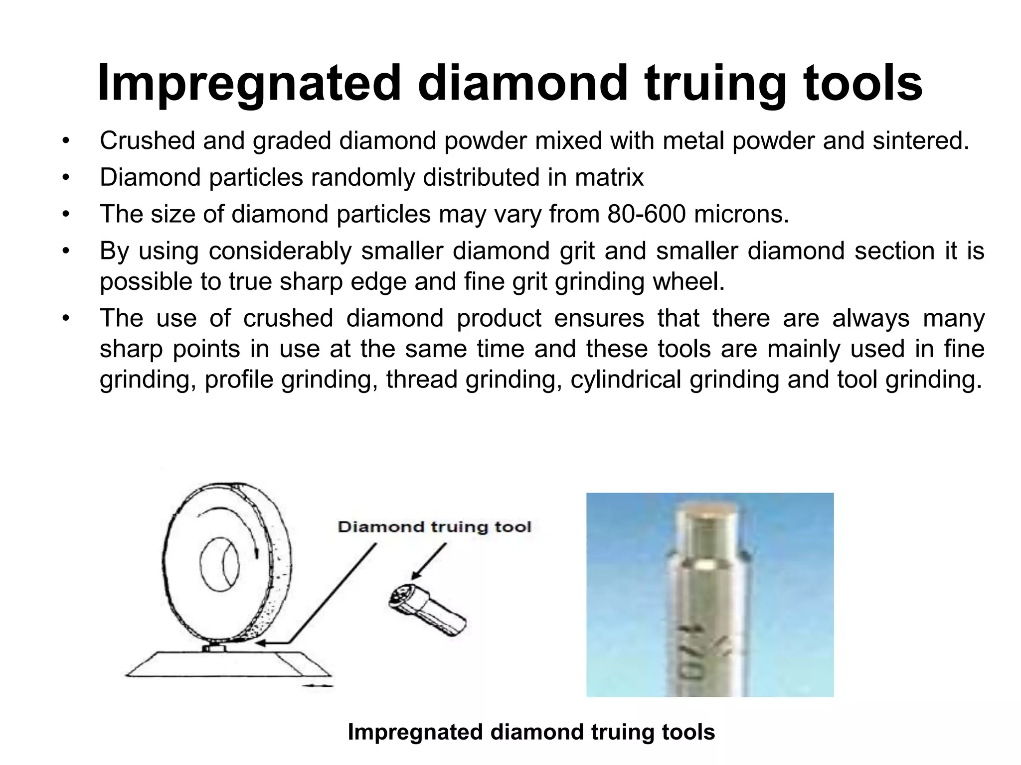 Impregnated diamond truing tools
• Crushed and graded diamond powder mixed with metal powder and sintered.
• Diamond particles randomly distributed in matrix
• The size of diamond particles may vary from 80-600 microns.
• By using considerably smaller diamond grit and smaller diamond section it is
possible to true sharp edge and fine grit grinding wheel.
• The use of crushed diamond product ensures that there are always many
sharp points in use at the same time and these tools are mainly used in fine
grinding, profile grinding, thread grinding, cylindrical grinding and tool grinding.
Impregnated diamond truing tools
 