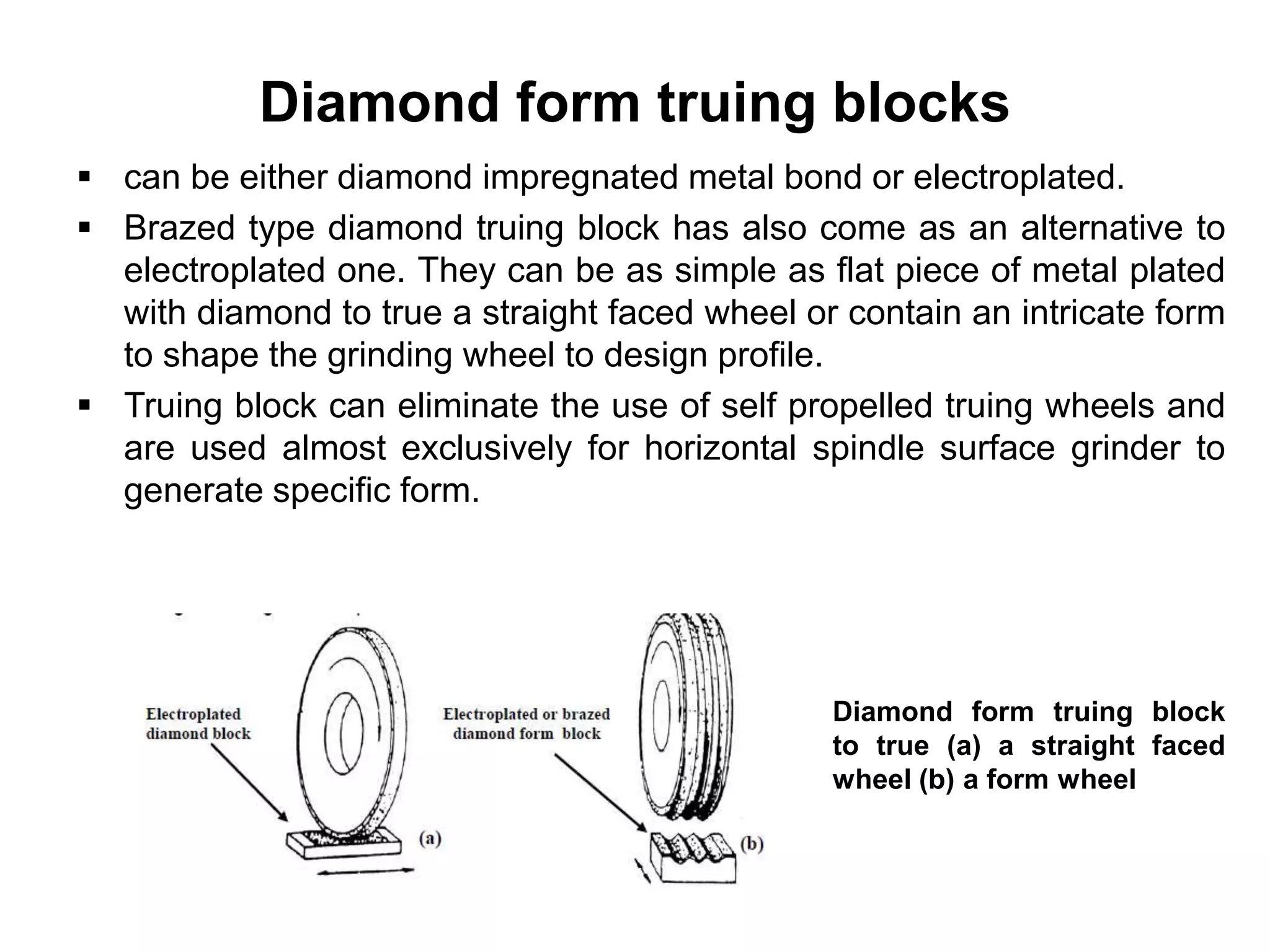 Diamond form truing blocks
 can be either diamond impregnated metal bond or electroplated.
 Brazed type diamond truing block has also come as an alternative to
electroplated one. They can be as simple as flat piece of metal plated
with diamond to true a straight faced wheel or contain an intricate form
to shape the grinding wheel to design profile.
 Truing block can eliminate the use of self propelled truing wheels and
are used almost exclusively for horizontal spindle surface grinder to
generate specific form.
Diamond form truing block
to true (a) a straight faced
wheel (b) a form wheel
 