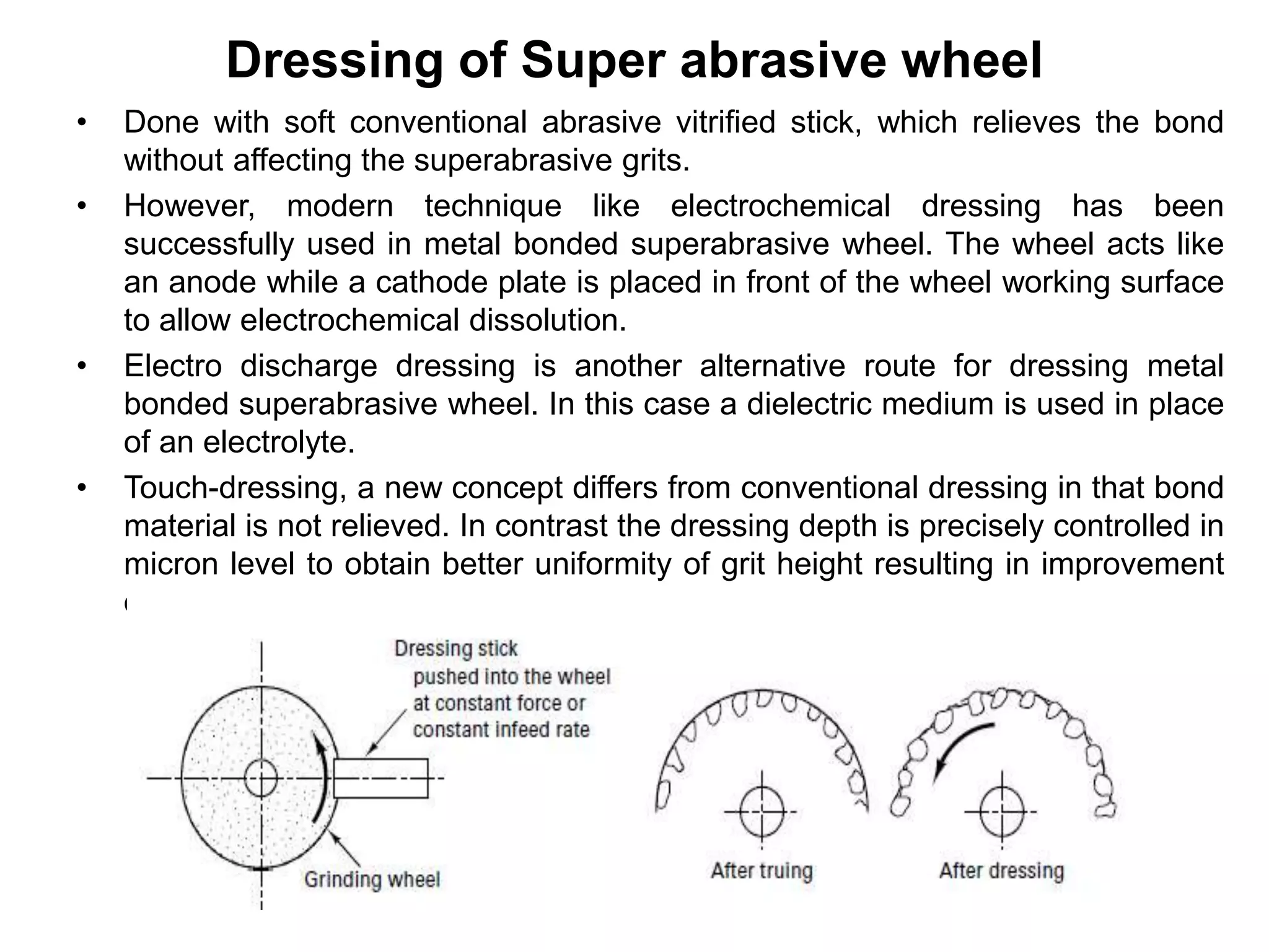 Dressing of Super abrasive wheel
• Done with soft conventional abrasive vitrified stick, which relieves the bond
without affecting the superabrasive grits.
• However, modern technique like electrochemical dressing has been
successfully used in metal bonded superabrasive wheel. The wheel acts like
an anode while a cathode plate is placed in front of the wheel working surface
to allow electrochemical dissolution.
• Electro discharge dressing is another alternative route for dressing metal
bonded superabrasive wheel. In this case a dielectric medium is used in place
of an electrolyte.
• Touch-dressing, a new concept differs from conventional dressing in that bond
material is not relieved. In contrast the dressing depth is precisely controlled in
micron level to obtain better uniformity of grit height resulting in improvement
of workpiece surface finish.
 