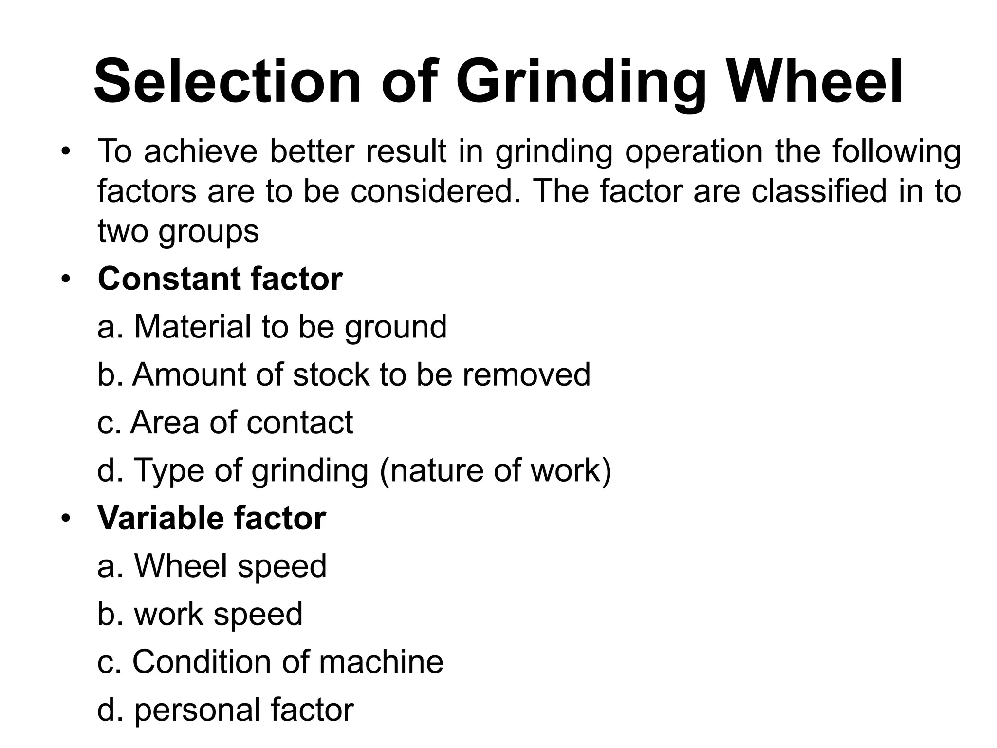 Selection of Grinding Wheel
• To achieve better result in grinding operation the following
factors are to be considered. The factor are classified in to
two groups
• Constant factor
a. Material to be ground
b. Amount of stock to be removed
c. Area of contact
d. Type of grinding (nature of work)
• Variable factor
a. Wheel speed
b. work speed
c. Condition of machine
d. personal factor
 