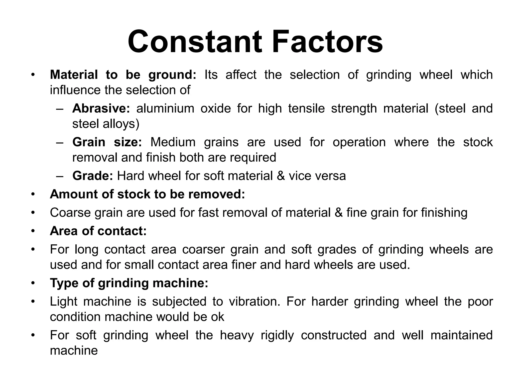 Constant Factors
• Material to be ground: Its affect the selection of grinding wheel which
influence the selection of
– Abrasive: aluminium oxide for high tensile strength material (steel and
steel alloys)
– Grain size: Medium grains are used for operation where the stock
removal and finish both are required
– Grade: Hard wheel for soft material & vice versa
• Amount of stock to be removed:
• Coarse grain are used for fast removal of material & fine grain for finishing
• Area of contact:
• For long contact area coarser grain and soft grades of grinding wheels are
used and for small contact area finer and hard wheels are used.
• Type of grinding machine:
• Light machine is subjected to vibration. For harder grinding wheel the poor
condition machine would be ok
• For soft grinding wheel the heavy rigidly constructed and well maintained
machine
 