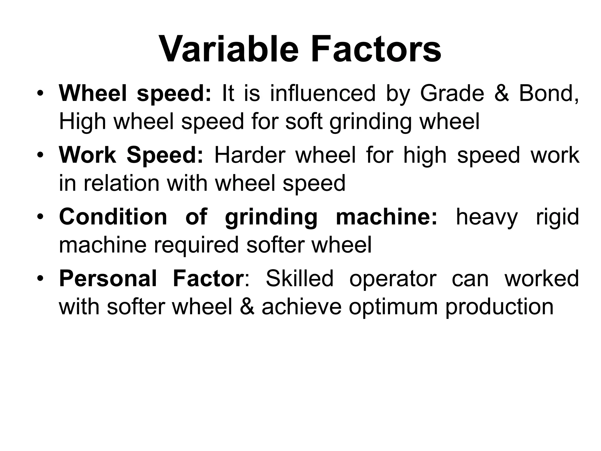 Variable Factors
• Wheel speed: It is influenced by Grade & Bond,
High wheel speed for soft grinding wheel
• Work Speed: Harder wheel for high speed work
in relation with wheel speed
• Condition of grinding machine: heavy rigid
machine required softer wheel
• Personal Factor: Skilled operator can worked
with softer wheel & achieve optimum production
 