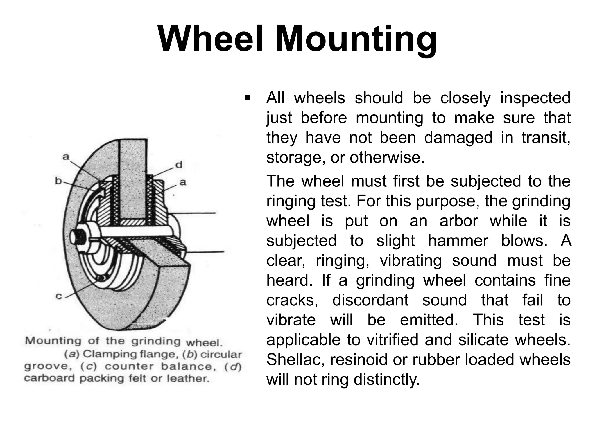 Wheel Mounting
 All wheels should be closely inspected
just before mounting to make sure that
they have not been damaged in transit,
storage, or otherwise.
 The wheel must first be subjected to the
ringing test. For this purpose, the grinding
wheel is put on an arbor while it is
subjected to slight hammer blows. A
clear, ringing, vibrating sound must be
heard. If a grinding wheel contains fine
cracks, discordant sound that fail to
vibrate will be emitted. This test is
applicable to vitrified and silicate wheels.
Shellac, resinoid or rubber loaded wheels
will not ring distinctly.
 