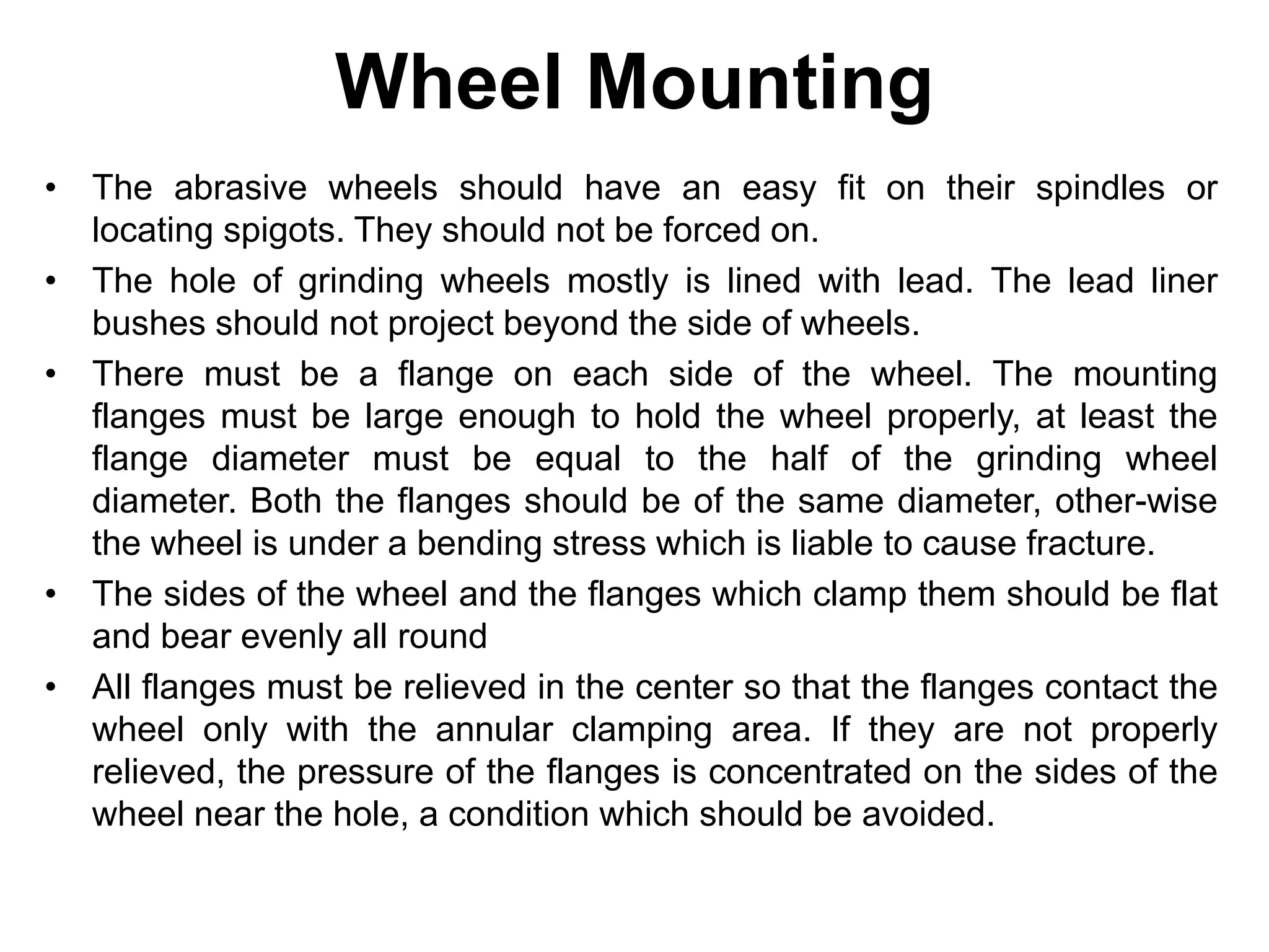 Wheel Mounting
• The abrasive wheels should have an easy fit on their spindles or
locating spigots. They should not be forced on.
• The hole of grinding wheels mostly is lined with lead. The lead liner
bushes should not project beyond the side of wheels.
• There must be a flange on each side of the wheel. The mounting
flanges must be large enough to hold the wheel properly, at least the
flange diameter must be equal to the half of the grinding wheel
diameter. Both the flanges should be of the same diameter, other-wise
the wheel is under a bending stress which is liable to cause fracture.
• The sides of the wheel and the flanges which clamp them should be flat
and bear evenly all round
• All flanges must be relieved in the center so that the flanges contact the
wheel only with the annular clamping area. If they are not properly
relieved, the pressure of the flanges is concentrated on the sides of the
wheel near the hole, a condition which should be avoided.
 