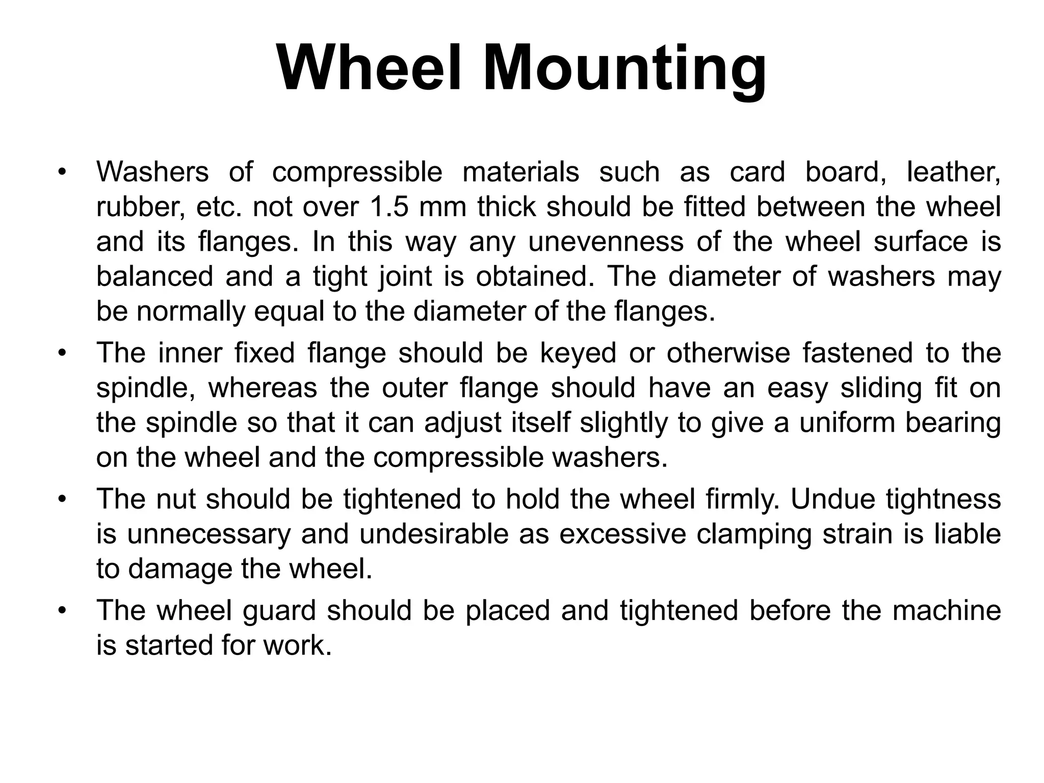 Wheel Mounting
• Washers of compressible materials such as card board, leather,
rubber, etc. not over 1.5 mm thick should be fitted between the wheel
and its flanges. In this way any unevenness of the wheel surface is
balanced and a tight joint is obtained. The diameter of washers may
be normally equal to the diameter of the flanges.
• The inner fixed flange should be keyed or otherwise fastened to the
spindle, whereas the outer flange should have an easy sliding fit on
the spindle so that it can adjust itself slightly to give a uniform bearing
on the wheel and the compressible washers.
• The nut should be tightened to hold the wheel firmly. Undue tightness
is unnecessary and undesirable as excessive clamping strain is liable
to damage the wheel.
• The wheel guard should be placed and tightened before the machine
is started for work.
 