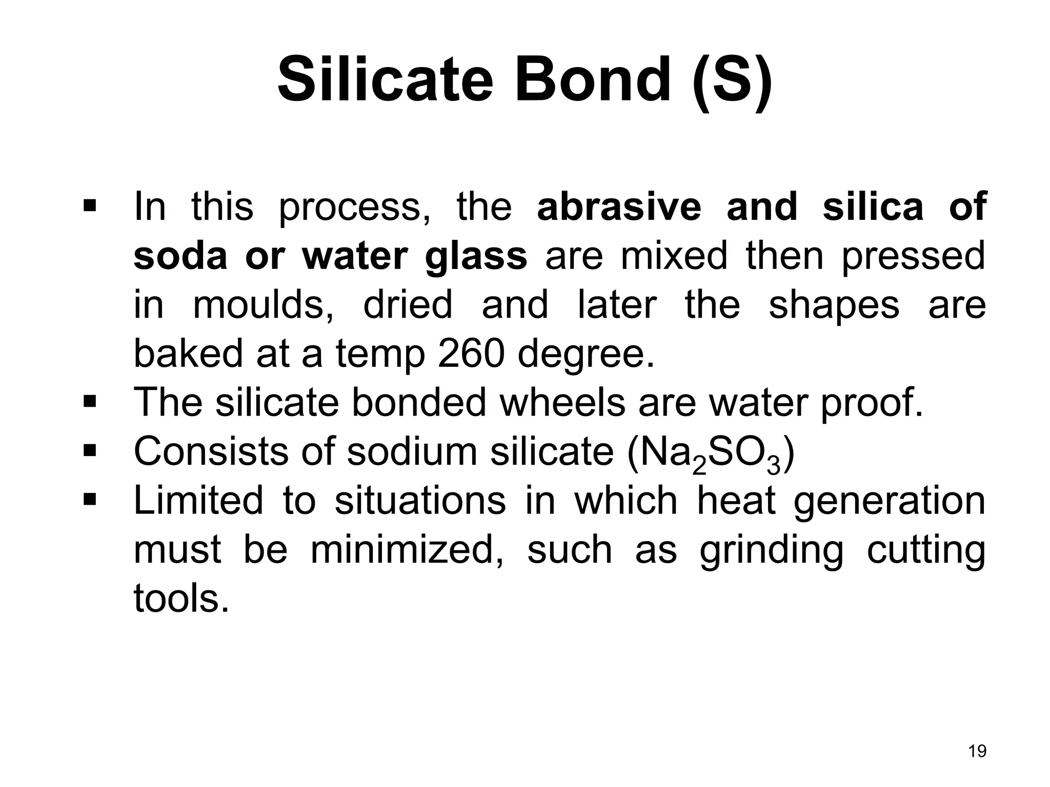 Silicate Bond (S)
19
 In this process, the abrasive and silica of
soda or water glass are mixed then pressed
in moulds, dried and later the shapes are
baked at a temp 260 degree.
 The silicate bonded wheels are water proof.
 Consists of sodium silicate (Na2SO3)
 Limited to situations in which heat generation
must be minimized, such as grinding cutting
tools.
 