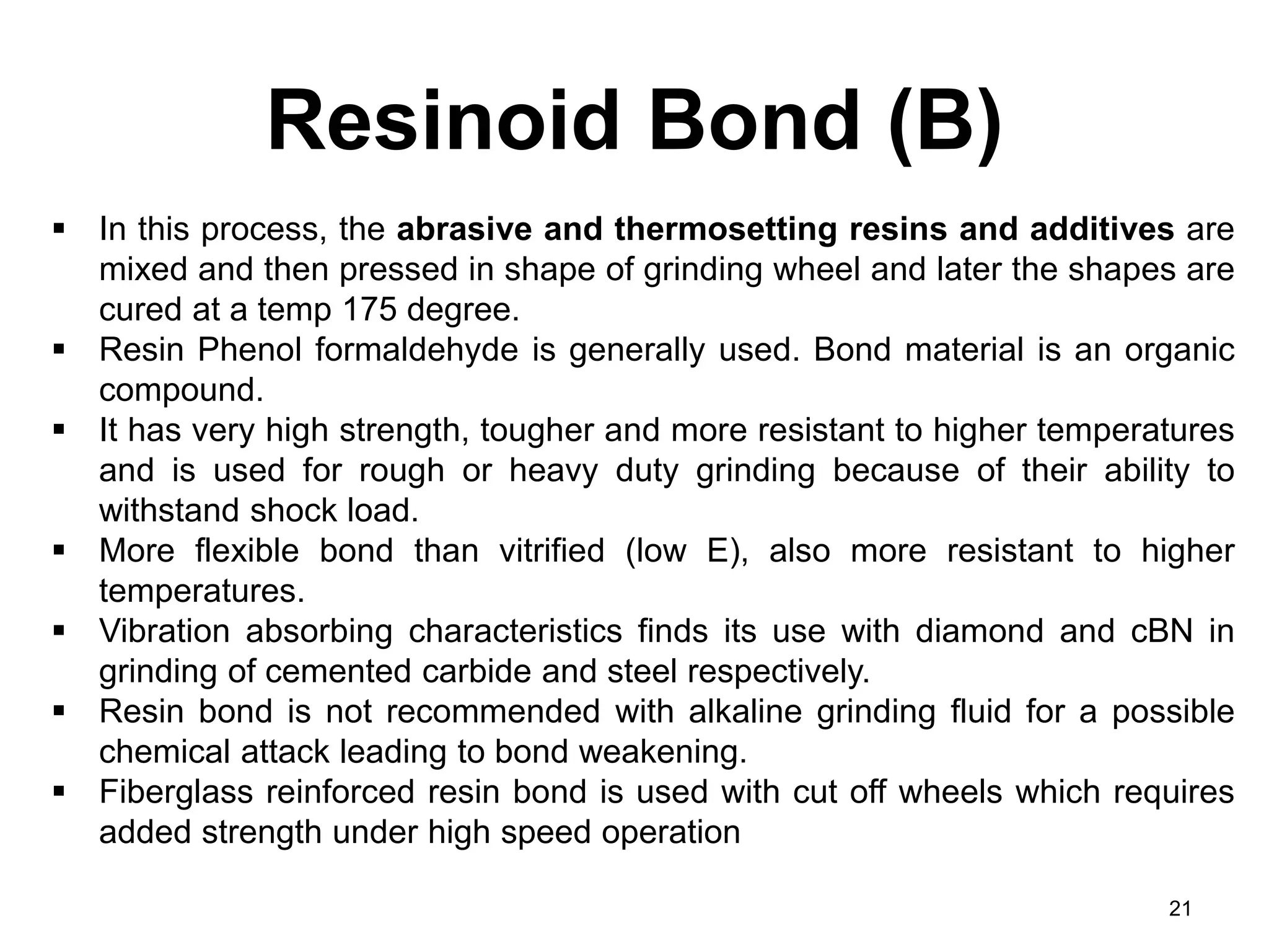 Resinoid Bond (B)
21
 In this process, the abrasive and thermosetting resins and additives are
mixed and then pressed in shape of grinding wheel and later the shapes are
cured at a temp 175 degree.
 Resin Phenol formaldehyde is generally used. Bond material is an organic
compound.
 It has very high strength, tougher and more resistant to higher temperatures
and is used for rough or heavy duty grinding because of their ability to
withstand shock load.
 More flexible bond than vitrified (low E), also more resistant to higher
temperatures.
 Vibration absorbing characteristics finds its use with diamond and cBN in
grinding of cemented carbide and steel respectively.
 Resin bond is not recommended with alkaline grinding fluid for a possible
chemical attack leading to bond weakening.
 Fiberglass reinforced resin bond is used with cut off wheels which requires
added strength under high speed operation
 