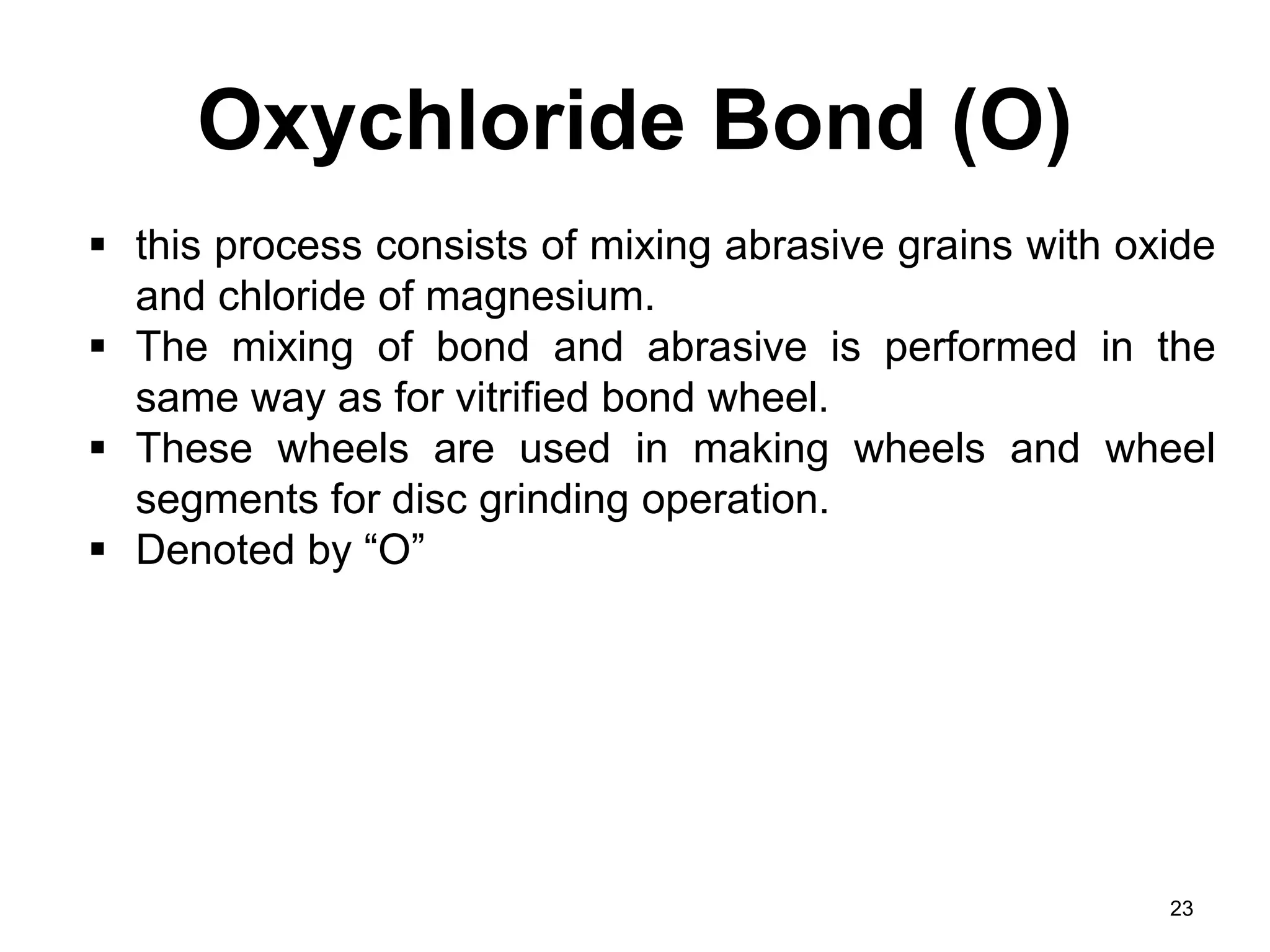 Oxychloride Bond (O)
23
 this process consists of mixing abrasive grains with oxide
and chloride of magnesium.
 The mixing of bond and abrasive is performed in the
same way as for vitrified bond wheel.
 These wheels are used in making wheels and wheel
segments for disc grinding operation.
 Denoted by “O”
 