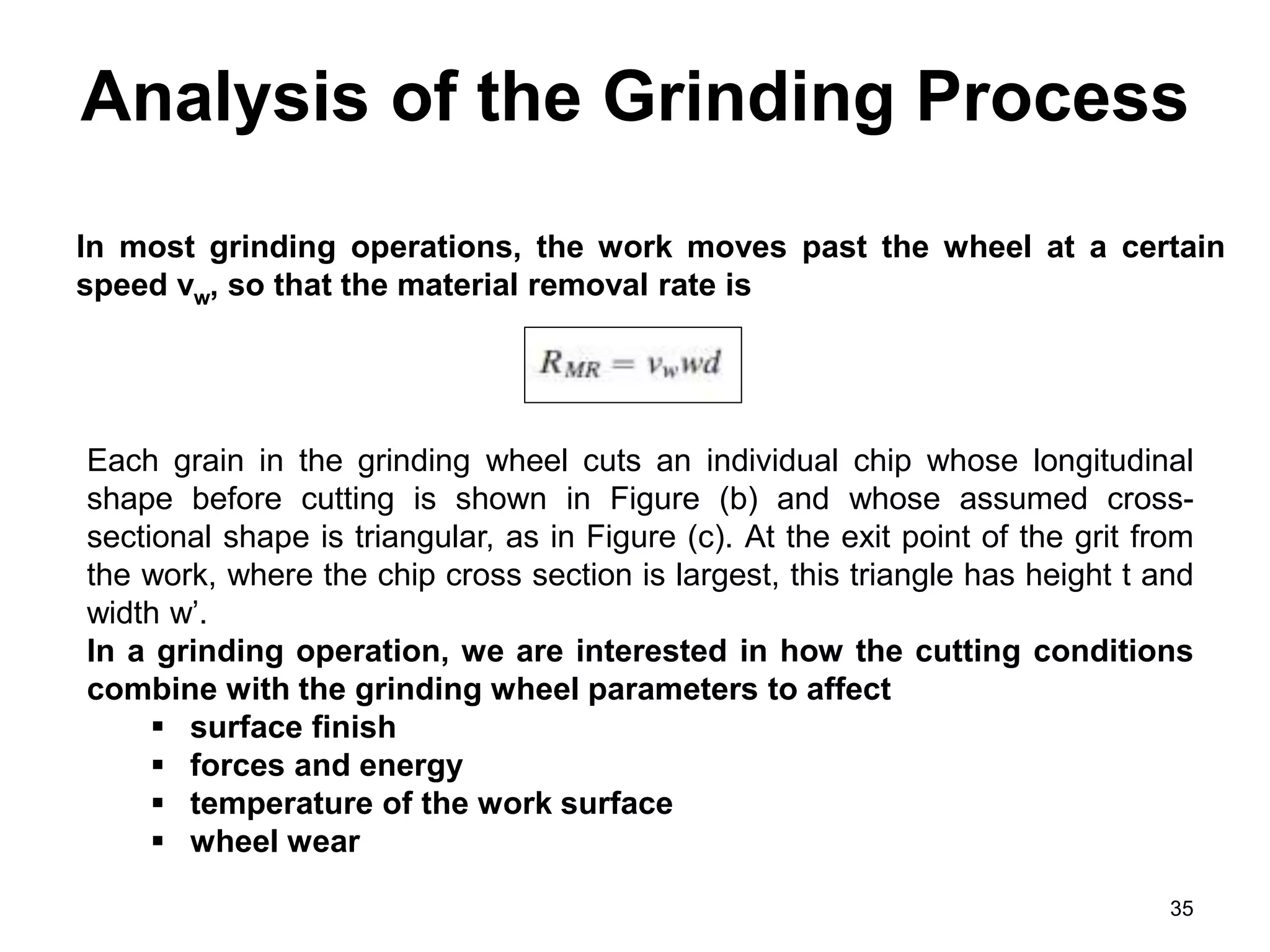Analysis of the Grinding Process
35
In most grinding operations, the work moves past the wheel at a certain
speed vw, so that the material removal rate is
Each grain in the grinding wheel cuts an individual chip whose longitudinal
shape before cutting is shown in Figure (b) and whose assumed cross-
sectional shape is triangular, as in Figure (c). At the exit point of the grit from
the work, where the chip cross section is largest, this triangle has height t and
width w’.
In a grinding operation, we are interested in how the cutting conditions
combine with the grinding wheel parameters to affect
 surface finish
 forces and energy
 temperature of the work surface
 wheel wear
 