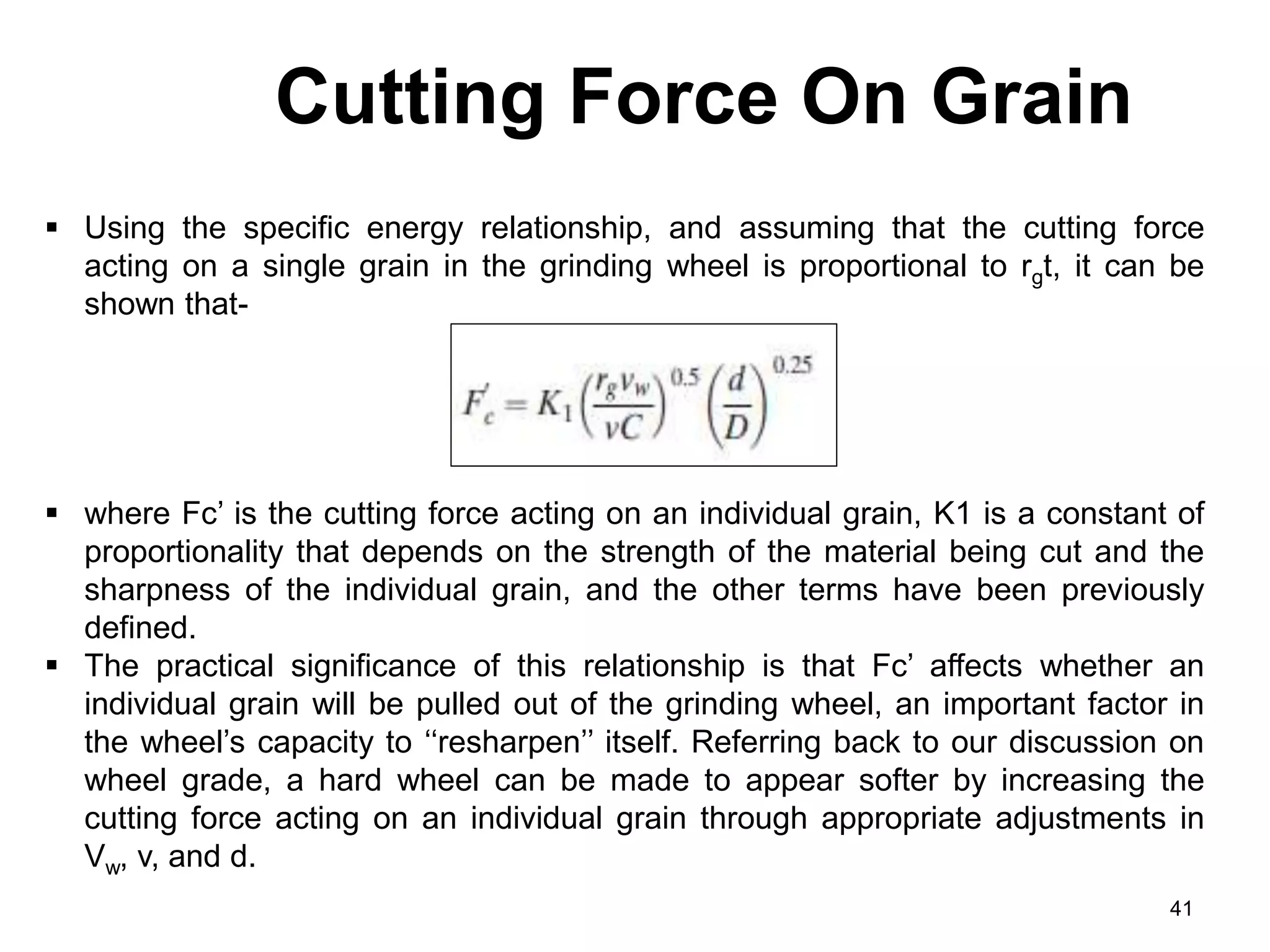 Cutting Force On Grain
41
 Using the specific energy relationship, and assuming that the cutting force
acting on a single grain in the grinding wheel is proportional to rgt, it can be
shown that-
 where Fc’ is the cutting force acting on an individual grain, K1 is a constant of
proportionality that depends on the strength of the material being cut and the
sharpness of the individual grain, and the other terms have been previously
defined.
 The practical significance of this relationship is that Fc’ affects whether an
individual grain will be pulled out of the grinding wheel, an important factor in
the wheel’s capacity to ‘‘resharpen’’ itself. Referring back to our discussion on
wheel grade, a hard wheel can be made to appear softer by increasing the
cutting force acting on an individual grain through appropriate adjustments in
Vw, v, and d.
 
