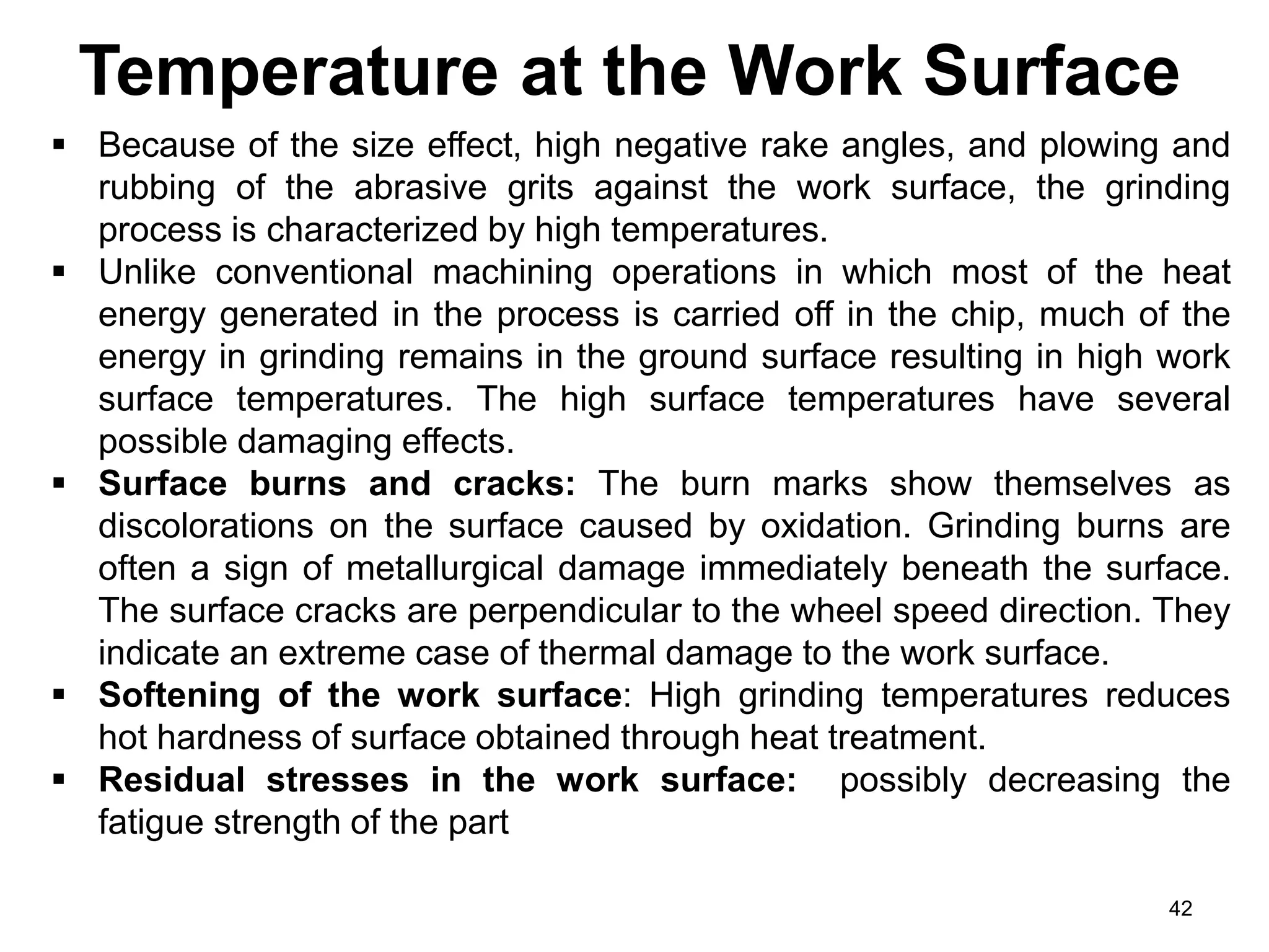 Temperature at the Work Surface
42
 Because of the size effect, high negative rake angles, and plowing and
rubbing of the abrasive grits against the work surface, the grinding
process is characterized by high temperatures.
 Unlike conventional machining operations in which most of the heat
energy generated in the process is carried off in the chip, much of the
energy in grinding remains in the ground surface resulting in high work
surface temperatures. The high surface temperatures have several
possible damaging effects.
 Surface burns and cracks: The burn marks show themselves as
discolorations on the surface caused by oxidation. Grinding burns are
often a sign of metallurgical damage immediately beneath the surface.
The surface cracks are perpendicular to the wheel speed direction. They
indicate an extreme case of thermal damage to the work surface.
 Softening of the work surface: High grinding temperatures reduces
hot hardness of surface obtained through heat treatment.
 Residual stresses in the work surface: possibly decreasing the
fatigue strength of the part
 