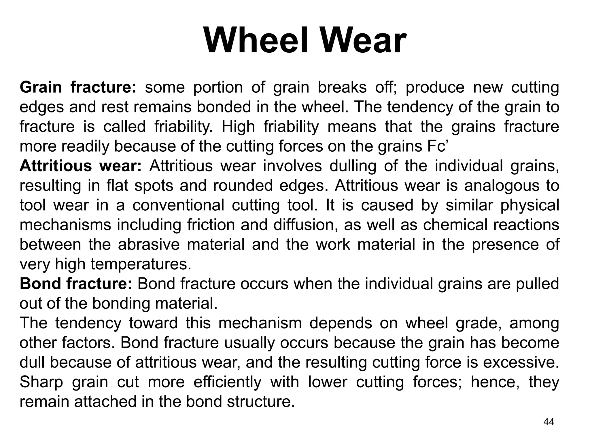 Wheel Wear
44
Grain fracture: some portion of grain breaks off; produce new cutting
edges and rest remains bonded in the wheel. The tendency of the grain to
fracture is called friability. High friability means that the grains fracture
more readily because of the cutting forces on the grains Fc’
Attritious wear: Attritious wear involves dulling of the individual grains,
resulting in flat spots and rounded edges. Attritious wear is analogous to
tool wear in a conventional cutting tool. It is caused by similar physical
mechanisms including friction and diffusion, as well as chemical reactions
between the abrasive material and the work material in the presence of
very high temperatures.
Bond fracture: Bond fracture occurs when the individual grains are pulled
out of the bonding material.
The tendency toward this mechanism depends on wheel grade, among
other factors. Bond fracture usually occurs because the grain has become
dull because of attritious wear, and the resulting cutting force is excessive.
Sharp grain cut more efficiently with lower cutting forces; hence, they
remain attached in the bond structure.
 