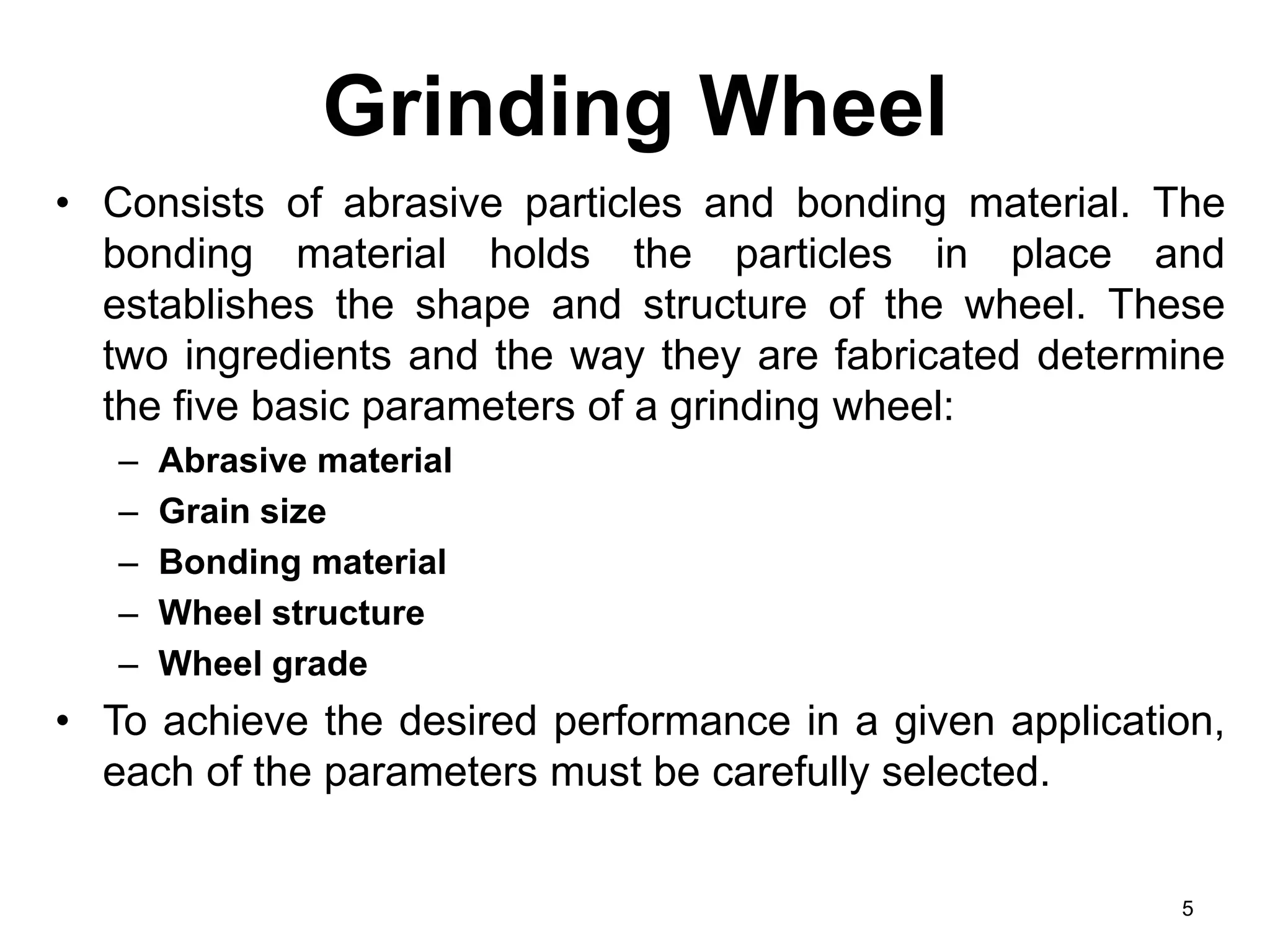 Grinding Wheel
• Consists of abrasive particles and bonding material. The
bonding material holds the particles in place and
establishes the shape and structure of the wheel. These
two ingredients and the way they are fabricated determine
the five basic parameters of a grinding wheel:
– Abrasive material
– Grain size
– Bonding material
– Wheel structure
– Wheel grade
• To achieve the desired performance in a given application,
each of the parameters must be carefully selected.
5
 