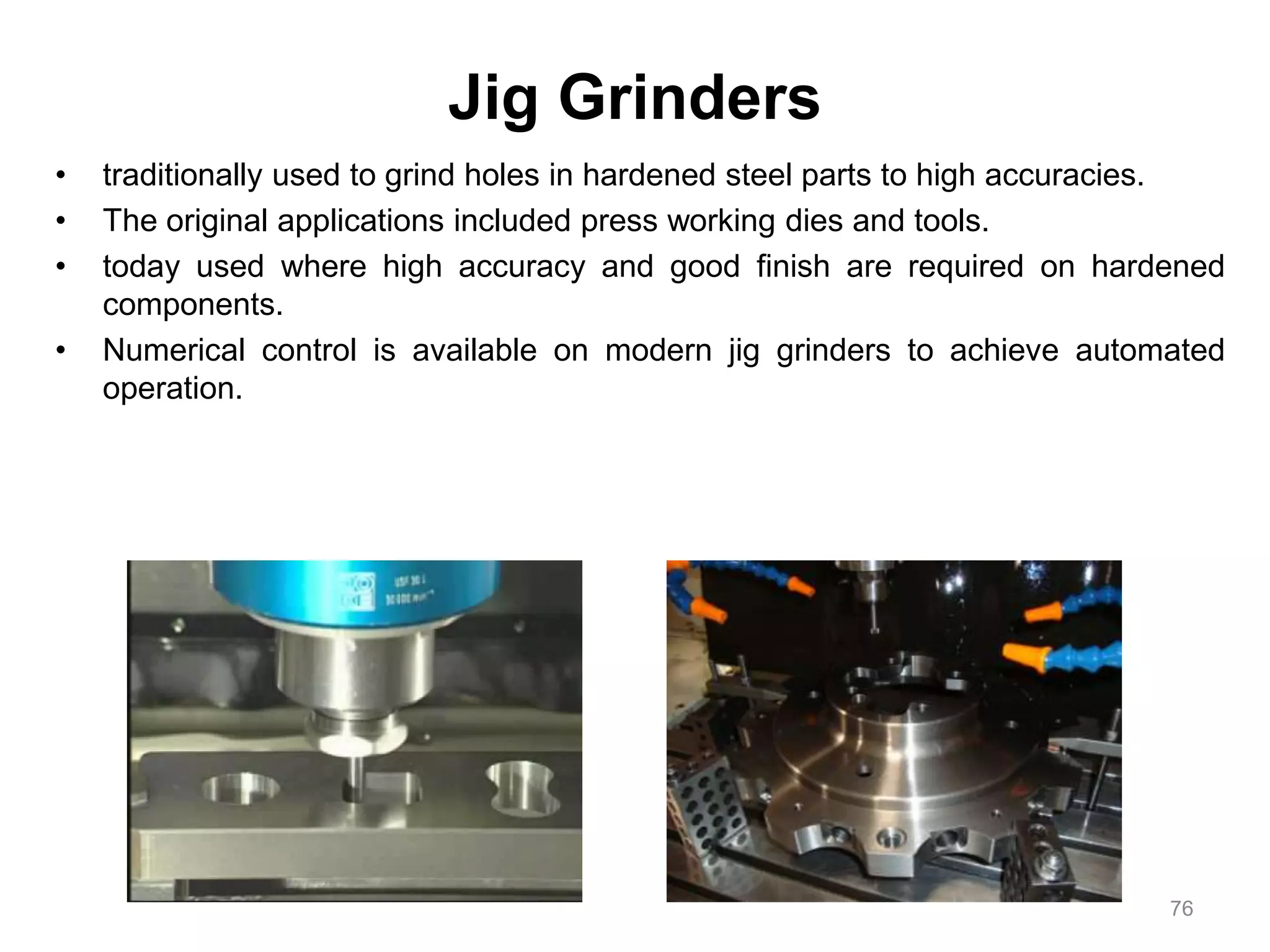 Jig Grinders
• traditionally used to grind holes in hardened steel parts to high accuracies.
• The original applications included press working dies and tools.
• today used where high accuracy and good finish are required on hardened
components.
• Numerical control is available on modern jig grinders to achieve automated
operation.
76
 
