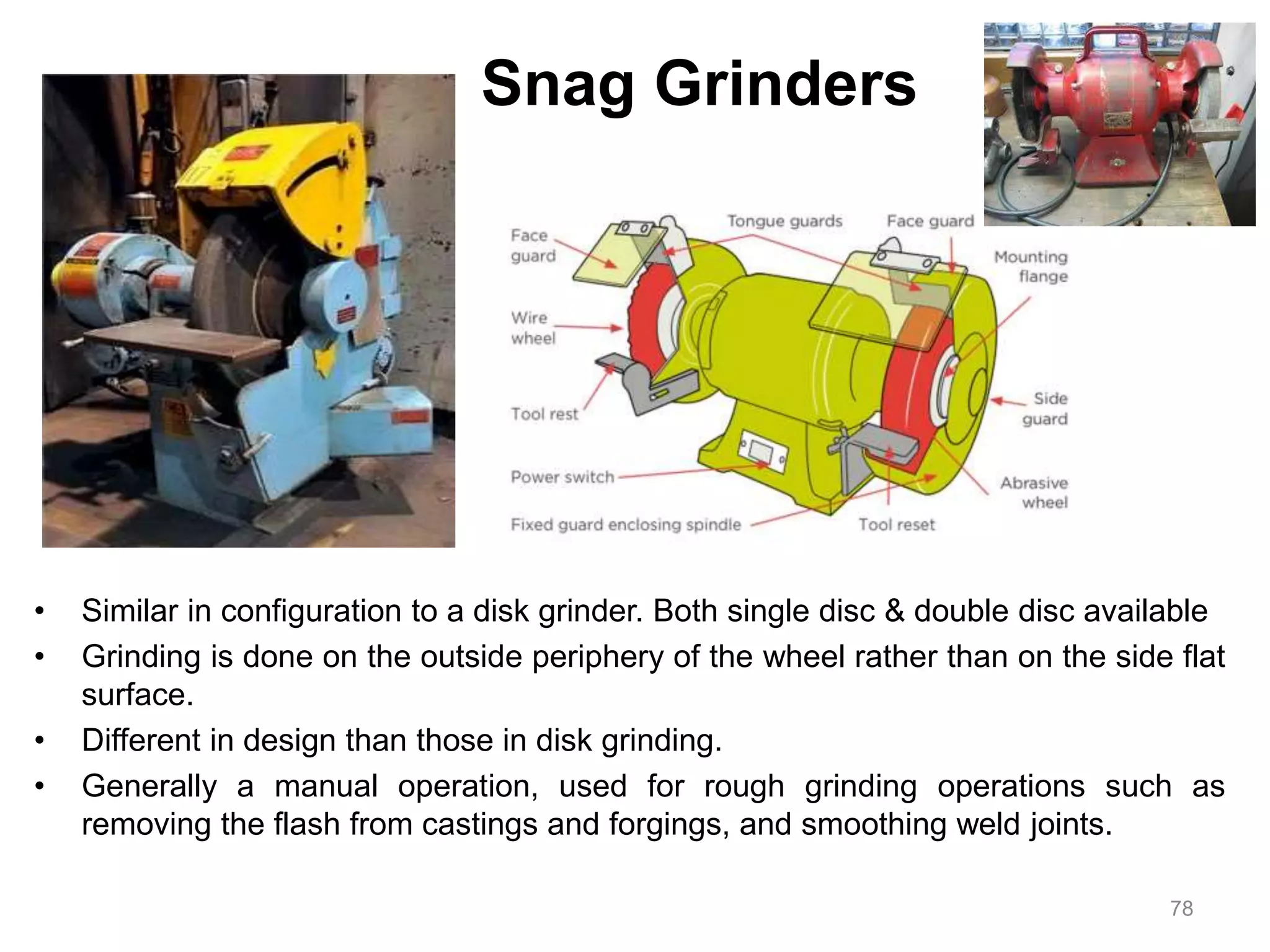 Snag Grinders
• Similar in configuration to a disk grinder. Both single disc & double disc available
• Grinding is done on the outside periphery of the wheel rather than on the side flat
surface.
• Different in design than those in disk grinding.
• Generally a manual operation, used for rough grinding operations such as
removing the flash from castings and forgings, and smoothing weld joints.
78
 