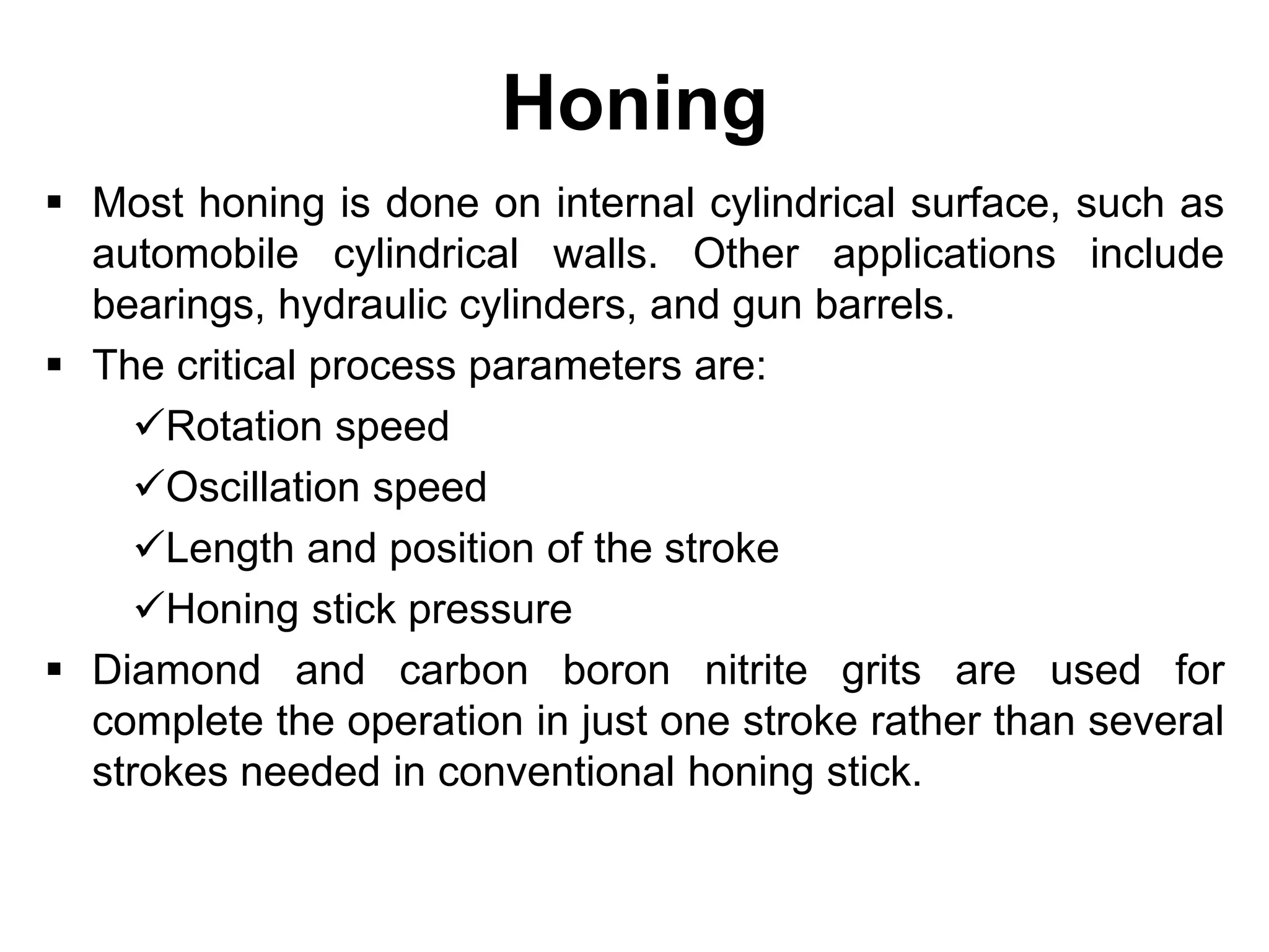 Honing
 Most honing is done on internal cylindrical surface, such as
automobile cylindrical walls. Other applications include
bearings, hydraulic cylinders, and gun barrels.
 The critical process parameters are:
Rotation speed
Oscillation speed
Length and position of the stroke
Honing stick pressure
 Diamond and carbon boron nitrite grits are used for
complete the operation in just one stroke rather than several
strokes needed in conventional honing stick.
 