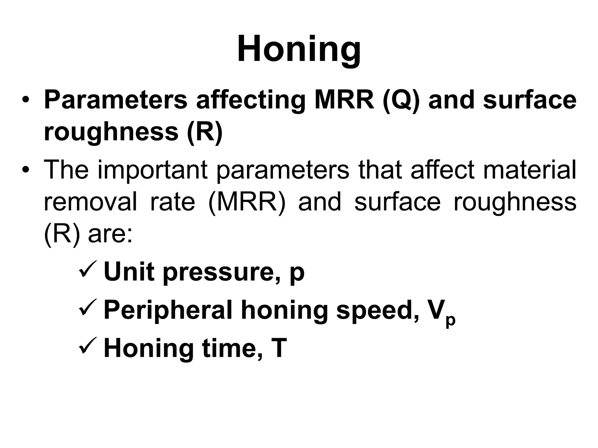 Honing
• Parameters affecting MRR (Q) and surface
roughness (R)
• The important parameters that affect material
removal rate (MRR) and surface roughness
(R) are:
 Unit pressure, p
 Peripheral honing speed, Vp
 Honing time, T
 