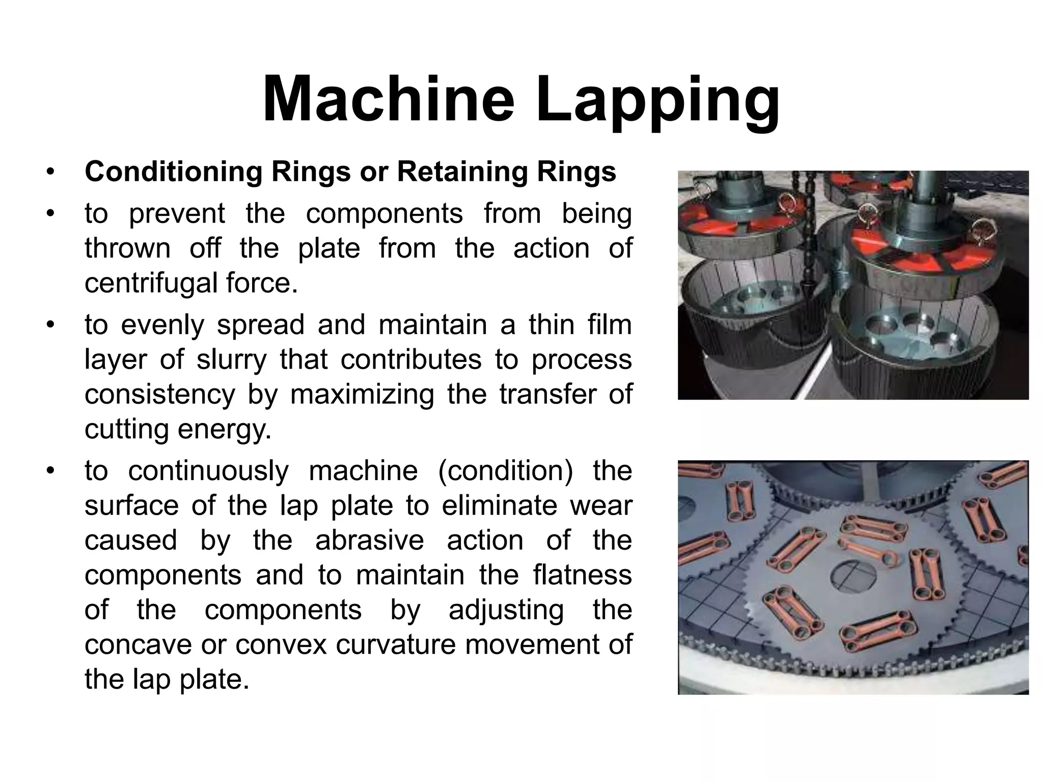 Machine Lapping
• Conditioning Rings or Retaining Rings
• to prevent the components from being
thrown off the plate from the action of
centrifugal force.
• to evenly spread and maintain a thin film
layer of slurry that contributes to process
consistency by maximizing the transfer of
cutting energy.
• to continuously machine (condition) the
surface of the lap plate to eliminate wear
caused by the abrasive action of the
components and to maintain the flatness
of the components by adjusting the
concave or convex curvature movement of
the lap plate.
 