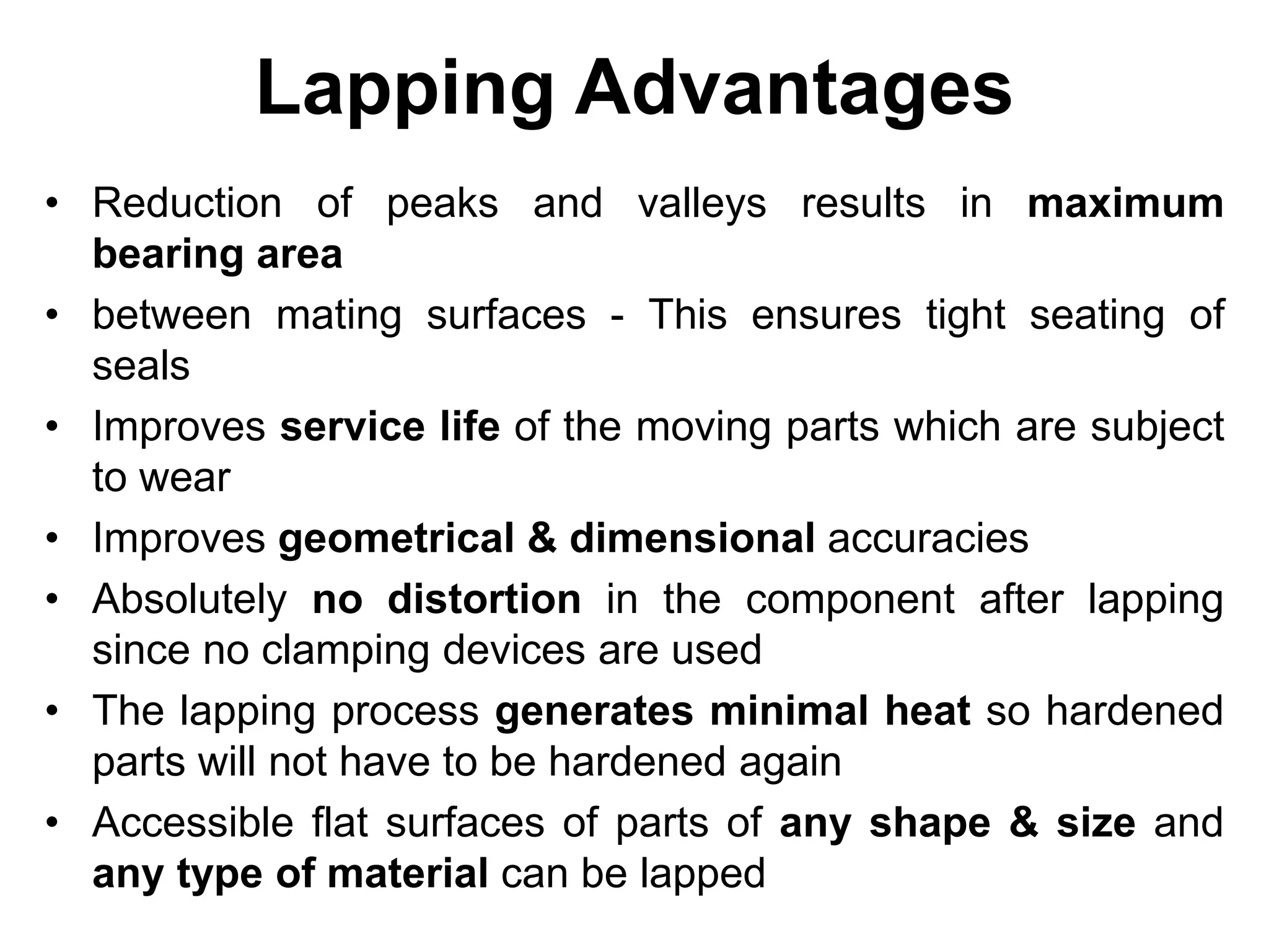 Lapping Advantages
• Reduction of peaks and valleys results in maximum
bearing area
• between mating surfaces - This ensures tight seating of
seals
• Improves service life of the moving parts which are subject
to wear
• Improves geometrical & dimensional accuracies
• Absolutely no distortion in the component after lapping
since no clamping devices are used
• The lapping process generates minimal heat so hardened
parts will not have to be hardened again
• Accessible flat surfaces of parts of any shape & size and
any type of material can be lapped
 