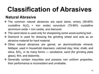 Classification of Abrasives
Natural Abrasive
 The common natural abrasives are sand stone, emery (50-60%
crystalline Al2O3 + iron oxide) corundum (75-90% crystalline
aluminium oxide + iron oxide), and diamond.
 The sand stone is used only for sharpening some wood-working tool .
 Diamond is used for dressing the grinding wheel and acts as an
abrasive material for hard material.
 Other natural abrasives are garnet, an aluminosilicate mineral;
feldspar, used in household cleansers; calcined clay; lime; chalk; and
silica, SiO2, in its many forms — sandstone, sand (for grinding plate
glass), flint, and diatomite.
 Generally contain impurities and possess non uniform properties,
their performance is inconsistent and unreliable.
10
 