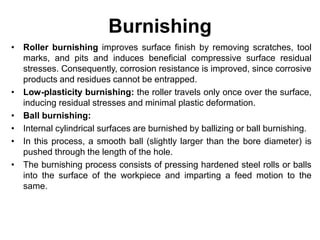 Burnishing
• Roller burnishing improves surface finish by removing scratches, tool
marks, and pits and induces beneficial compressive surface residual
stresses. Consequently, corrosion resistance is improved, since corrosive
products and residues cannot be entrapped.
• Low-plasticity burnishing: the roller travels only once over the surface,
inducing residual stresses and minimal plastic deformation.
• Ball burnishing:
• Internal cylindrical surfaces are burnished by ballizing or ball burnishing.
• In this process, a smooth ball (slightly larger than the bore diameter) is
pushed through the length of the hole.
• The burnishing process consists of pressing hardened steel rolls or balls
into the surface of the workpiece and imparting a feed motion to the
same.
 