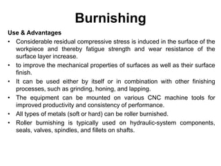 Burnishing
Use & Advantages
• Considerable residual compressive stress is induced in the surface of the
workpiece and thereby fatigue strength and wear resistance of the
surface layer increase.
• to improve the mechanical properties of surfaces as well as their surface
finish.
• It can be used either by itself or in combination with other finishing
processes, such as grinding, honing, and lapping.
• The equipment can be mounted on various CNC machine tools for
improved productivity and consistency of performance.
• All types of metals (soft or hard) can be roller burnished.
• Roller burnishing is typically used on hydraulic-system components,
seals, valves, spindles, and fillets on shafts.
 