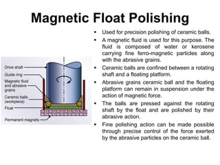 Magnetic Float Polishing
 Used for precision polishing of ceramic balls.
 A magnetic fluid is used for this purpose. The
fluid is composed of water or kerosene
carrying fine ferro-magnetic particles along
with the abrasive grains.
 Ceramic balls are confined between a rotating
shaft and a floating platform.
 Abrasive grains ceramic ball and the floating
platform can remain in suspension under the
action of magnetic force.
 The balls are pressed against the rotating
shaft by the float and are polished by their
abrasive action.
 Fine polishing action can be made possible
through precise control of the force exerted
by the abrasive particles on the ceramic ball.
 