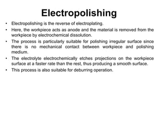 Electropolishing
• Electropolishing is the reverse of electroplating.
• Here, the workpiece acts as anode and the material is removed from the
workpiece by electrochemical dissolution.
• The process is particularly suitable for polishing irregular surface since
there is no mechanical contact between workpiece and polishing
medium.
• The electrolyte electrochemically etches projections on the workpiece
surface at a faster rate than the rest, thus producing a smooth surface.
• This process is also suitable for deburring operation.
 