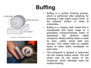 Buffing
• Buffing is a surface finishing process,
which is performed after polishing for
providing a high bright lusture finish to
the polished surface of metal &
composites.
• Buffing is a rotating cloth wheel that is
impregnated with liquid rouge or a
greaseless compound-based matrix of
specialized fine abrasive called
compound. Mostly buffing wheel is made
by linen, cotton, broad cloth and
canvass. This wheel made by multiple
layers of these cloths overlapped on
each other
• The compound is sprayed or pressured
into the rotating buffing wheel. The buff
wheel acts as the carrier of the
compound, which ultimately does the
surface finishing.
 