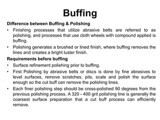 Buffing
Difference between Buffing & Polishing
• Finishing processes that utilize abrasive belts are referred to as
polishing, and processes that use cloth wheels with compound applied is
buffing.
• Polishing generates a brushed or lined finish, where buffing removes the
lines and creates a bright luster finish.
Requirements before buffing
• Surface refinement polishing prior to buffing.
• First Polishing by abrasive belts or discs is done by fine abrasives to
level surfaces, remove scratches, pits, scale and polish the surface
enough so the cut buff can remove the polishing lines.
• Each finer polishing step should be cross-polished 90 degrees from the
previous polishing process. A 320 - 400 grit polishing line is generally the
coarsest surface preparation that a cut buff process can efficiently
remove.
 