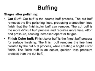 Buffing
Stages after polishing:
• Cut Buff: Cut buff is the course buff process. The cut buff
removes the fine polishing lines, producing a smoother lined
finish that the finish/color buff can remove. The cut buff is
the more difficult buff process and requires more time, effort
and pressure, causing increased operator fatigue.
• Finish Color buff: Finish/color buff is the finest buff process
for surface finishing. The finish buff removes the fine lines
created by the cut buff process, while creating a bright luster
finish. The finish buff is an easier, quicker, less pressure
process than the cut buff.
 