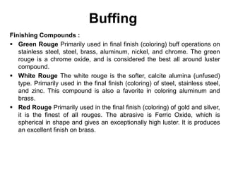 Buffing
Finishing Compounds :
 Green Rouge Primarily used in final finish (coloring) buff operations on
stainless steel, steel, brass, aluminum, nickel, and chrome. The green
rouge is a chrome oxide, and is considered the best all around luster
compound.
 White Rouge The white rouge is the softer, calcite alumina (unfused)
type. Primarily used in the final finish (coloring) of steel, stainless steel,
and zinc. This compound is also a favorite in coloring aluminum and
brass.
 Red Rouge Primarily used in the final finish (coloring) of gold and silver,
it is the finest of all rouges. The abrasive is Ferric Oxide, which is
spherical in shape and gives an exceptionally high luster. It is produces
an excellent finish on brass.
 