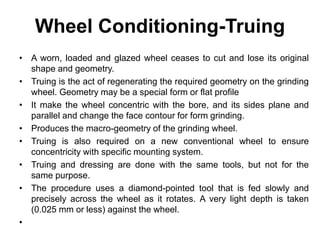 Wheel Conditioning-Truing
• A worn, loaded and glazed wheel ceases to cut and lose its original
shape and geometry.
• Truing is the act of regenerating the required geometry on the grinding
wheel. Geometry may be a special form or flat profile
• It make the wheel concentric with the bore, and its sides plane and
parallel and change the face contour for form grinding.
• Produces the macro-geometry of the grinding wheel.
• Truing is also required on a new conventional wheel to ensure
concentricity with specific mounting system.
• Truing and dressing are done with the same tools, but not for the
same purpose.
• The procedure uses a diamond-pointed tool that is fed slowly and
precisely across the wheel as it rotates. A very light depth is taken
(0.025 mm or less) against the wheel.
•
 