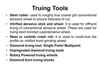 Truing Tools
• Steel cutter: used to roughly true coarse grit conventional
abrasive wheel to ensure freeness of cut.
• Vitrified abrasive stick and wheel: It is used for offhand
truing of conventional abrasive wheel. These are used for
truing resin bonded superabrasive wheel.
• Steel or carbide crash roll: It is used to crush-true the
profile on vitrified bond grinding wheel.
• Diamond truing tool: Single Point/ Multipoint
• Impregnated diamond truing tools
• Rotary Powered truing wheels
• Diamond form truing blocks
 