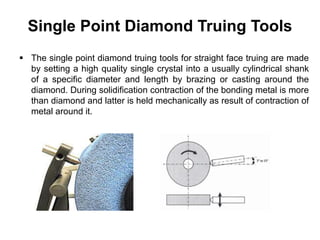 Single Point Diamond Truing Tools
 The single point diamond truing tools for straight face truing are made
by setting a high quality single crystal into a usually cylindrical shank
of a specific diameter and length by brazing or casting around the
diamond. During solidification contraction of the bonding metal is more
than diamond and latter is held mechanically as result of contraction of
metal around it.
 