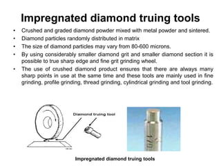 Impregnated diamond truing tools
• Crushed and graded diamond powder mixed with metal powder and sintered.
• Diamond particles randomly distributed in matrix
• The size of diamond particles may vary from 80-600 microns.
• By using considerably smaller diamond grit and smaller diamond section it is
possible to true sharp edge and fine grit grinding wheel.
• The use of crushed diamond product ensures that there are always many
sharp points in use at the same time and these tools are mainly used in fine
grinding, profile grinding, thread grinding, cylindrical grinding and tool grinding.
Impregnated diamond truing tools
 
